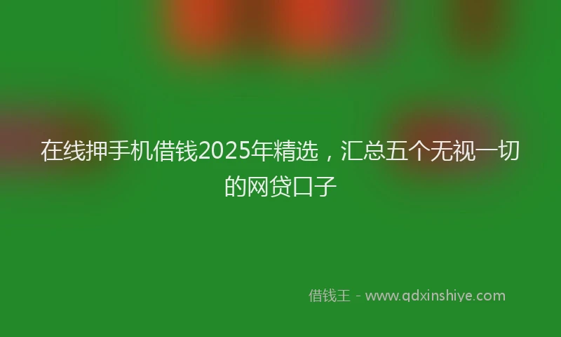 在线押手机借钱2025年精选，汇总五个无视一切的网贷口子