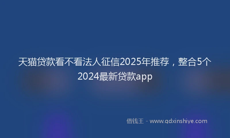 天猫贷款看不看法人征信2025年推荐，整合5个2024最新贷款app