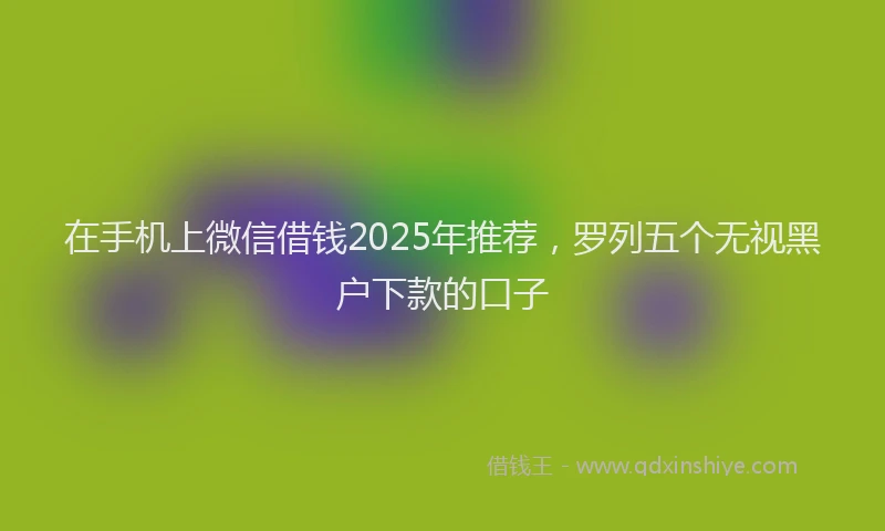 在手机上微信借钱2025年推荐，罗列五个无视黑户下款的口子