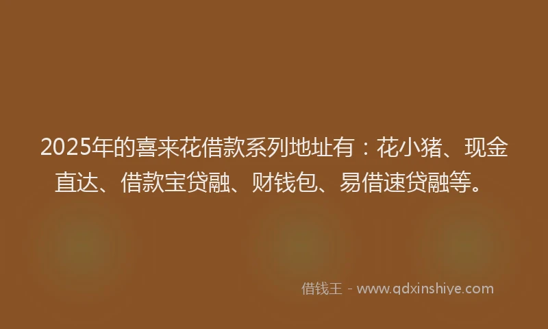 2025年的喜来花借款系列地址有：花小猪、现金直达、借款宝贷融、财钱包、易借速贷融等。