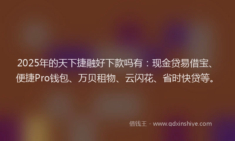 2025年的天下捷融好下款吗有：现金贷易借宝、便捷Pro钱包、万贝租物、云闪花、省时快贷等。