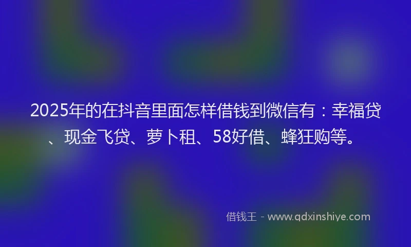 2025年的在抖音里面怎样借钱到微信有：幸福贷、现金飞贷、萝卜租、58好借、蜂狂购等。