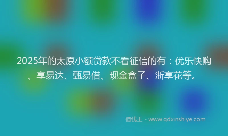 2025年的太原小额贷款不看征信的有：优乐快购、享易达、甄易借、现金盒子、浙享花等。