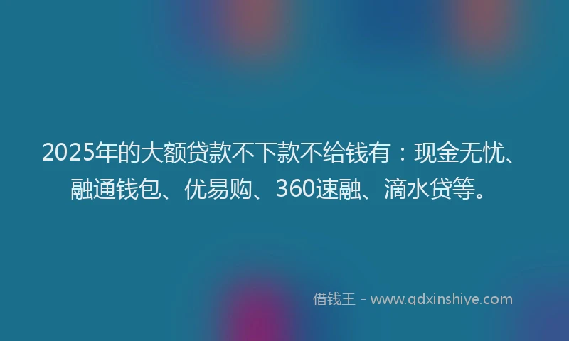 2025年的大额贷款不下款不给钱有：现金无忧、融通钱包、优易购、360速融、滴水贷等。