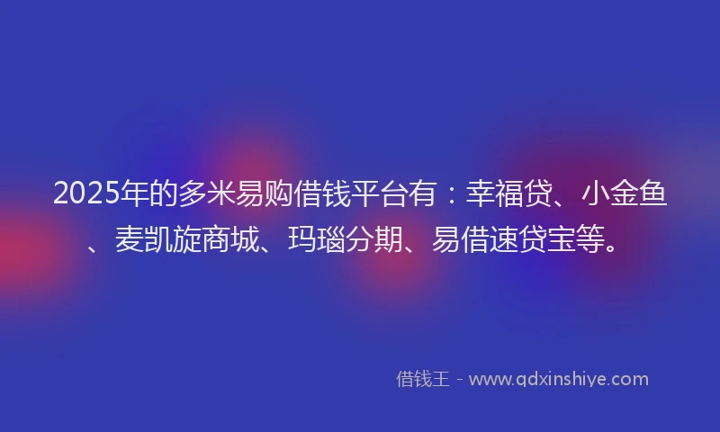 2025年的多米易购借钱平台有：幸福贷、小金鱼、麦凯旋商城、玛瑙分期、易借速贷宝等。