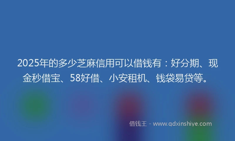 2025年的多少芝麻信用可以借钱有：好分期、现金秒借宝、58好借、小安租机、钱袋易贷等。