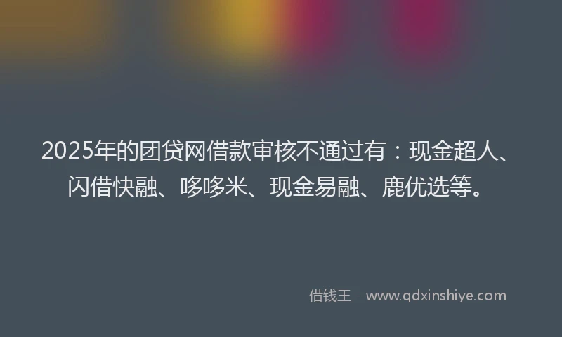 2025年的团贷网借款审核不通过有：现金超人、闪借快融、哆哆米、现金易融、鹿优选等。