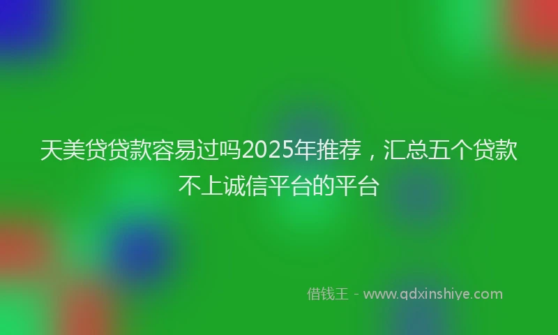 天美贷贷款容易过吗2025年推荐，汇总五个贷款不上诚信平台的平台