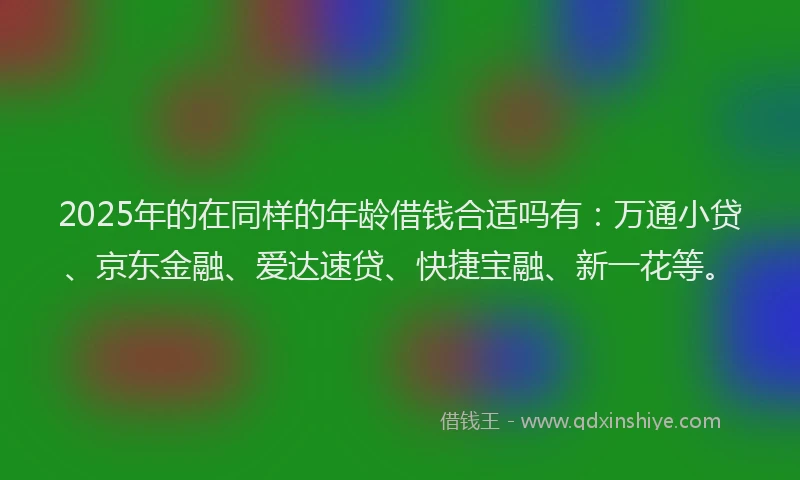 2025年的在同样的年龄借钱合适吗有：万通小贷、京东金融、爱达速贷、快捷宝融、新一花等。