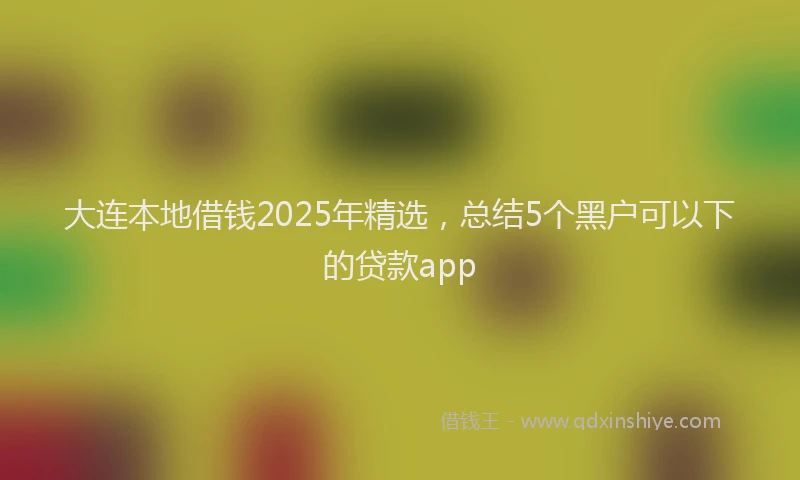 大连本地借钱2025年精选，总结5个黑户可以下的贷款app