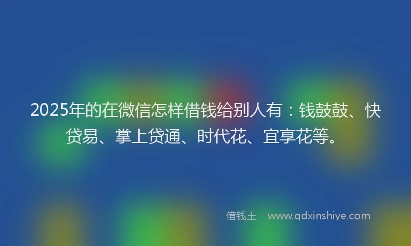 2025年的在微信怎样借钱给别人有：钱鼓鼓、快贷易、掌上贷通、时代花、宜享花等。