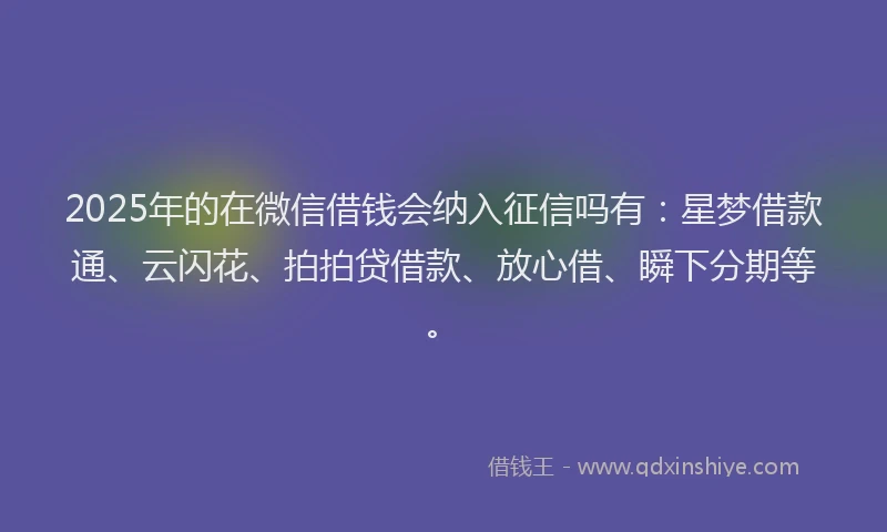 2025年的在微信借钱会纳入征信吗有：星梦借款通、云闪花、拍拍贷借款、放心借、瞬下分期等。