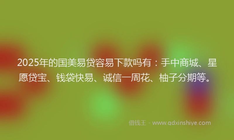 2025年的国美易贷容易下款吗有：手中商城、星愿贷宝、钱袋快易、诚信一周花、柚子分期等。
