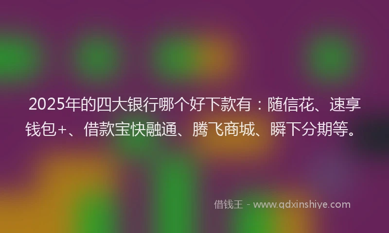 2025年的四大银行哪个好下款有：随信花、速享钱包+、借款宝快融通、腾飞商城、瞬下分期等。