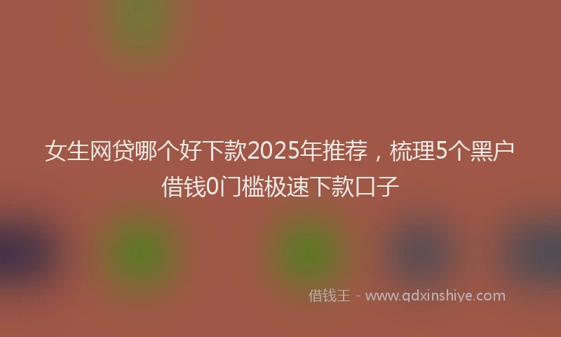 女生网贷哪个好下款2025年推荐，梳理5个黑户借钱0门槛极速下款口子