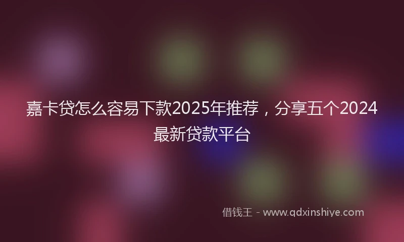 嘉卡贷怎么容易下款2025年推荐，分享五个2024最新贷款平台