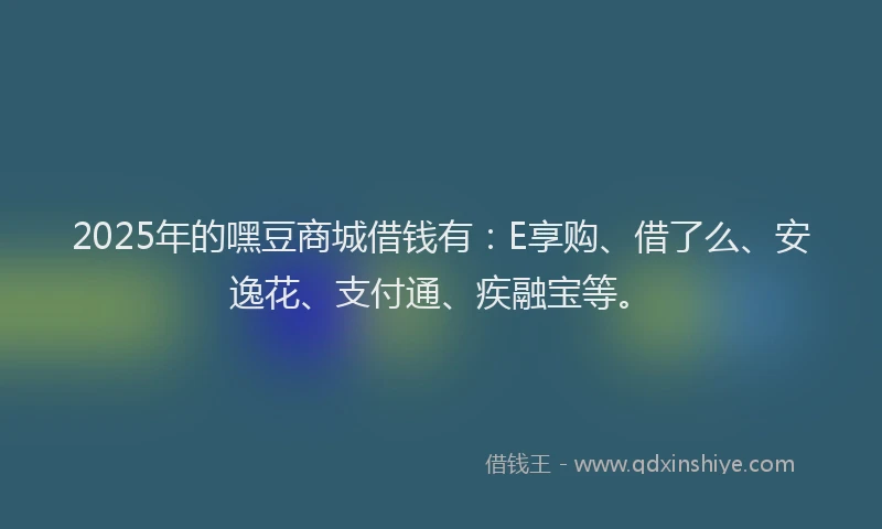 2025年的嘿豆商城借钱有：E享购、借了么、安逸花、支付通、疾融宝等。