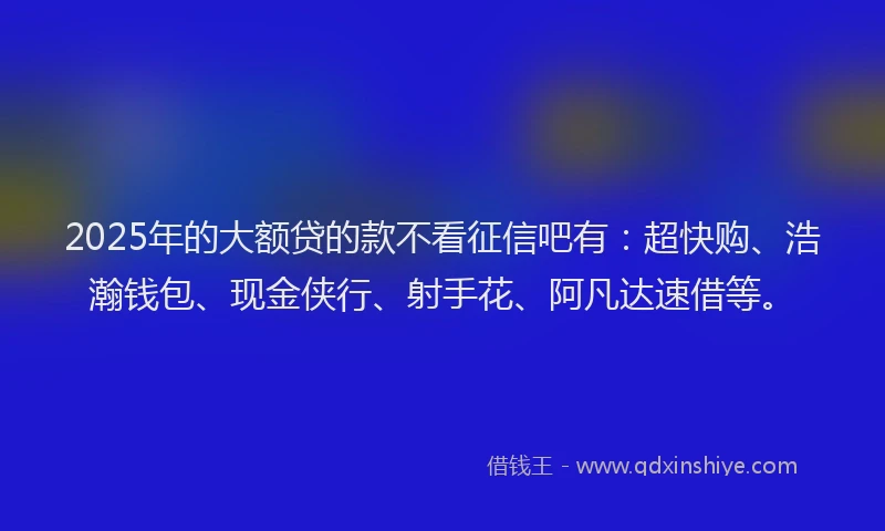 2025年的大额贷的款不看征信吧有：超快购、浩瀚钱包、现金侠行、射手花、阿凡达速借等。