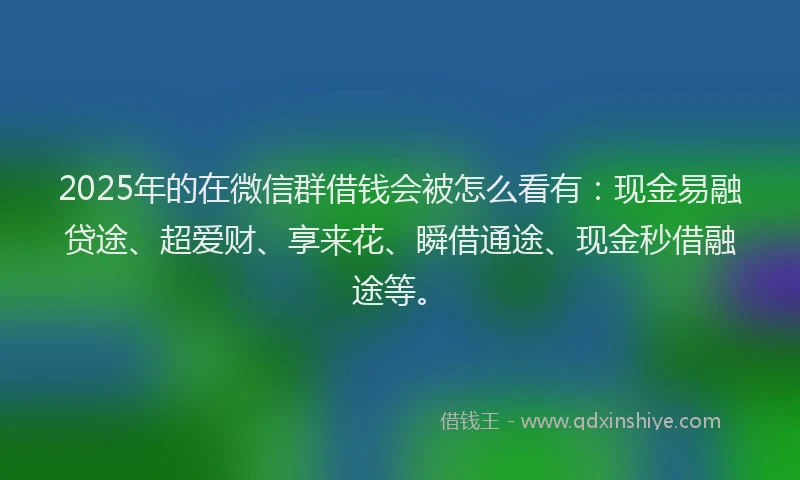 2025年的在微信群借钱会被怎么看有:现金易融贷途、超爱财、享来花、瞬借通途、现金秒借融途等。