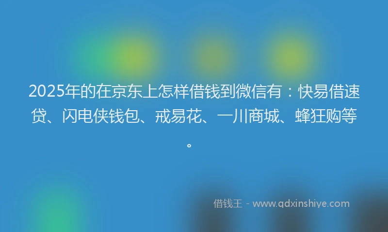 2025年的在京东上怎样借钱到微信有：快易借速贷、闪电侠钱包、戒易花、一川商城、蜂狂购等。