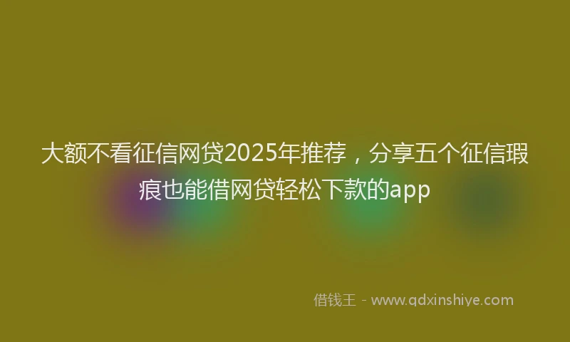 大额不看征信网贷2025年推荐，分享五个征信瑕疵也能借网贷轻松下款的app