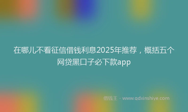 在哪儿不看征信借钱利息2025年推荐，概括五个网贷黑口子必下款app
