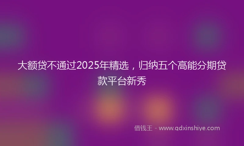 大额贷不通过2025年精选，归纳五个高能分期贷款平台新秀