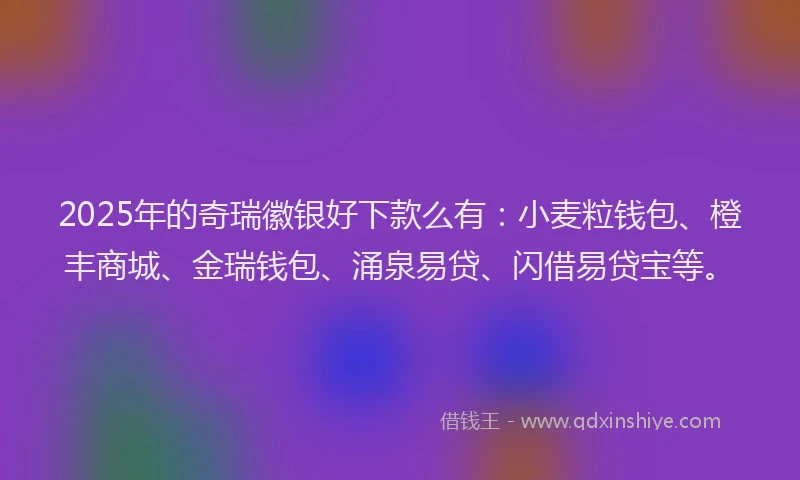 2025年的奇瑞徽银好下款么有：小麦粒钱包、橙丰商城、金瑞钱包、涌泉易贷、闪借易贷宝等。
