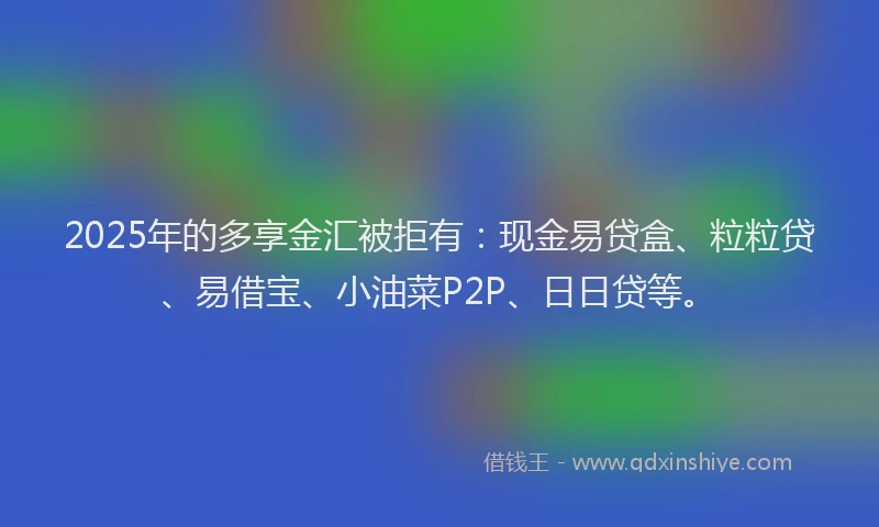 2025年的多享金汇被拒有：现金易贷盒、粒粒贷、易借宝、小油菜P2P、日日贷等。