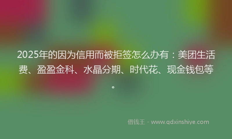 2025年的因为信用而被拒签怎么办有：美团生活费、盈盈金科、水晶分期、时代花、现金钱包等。