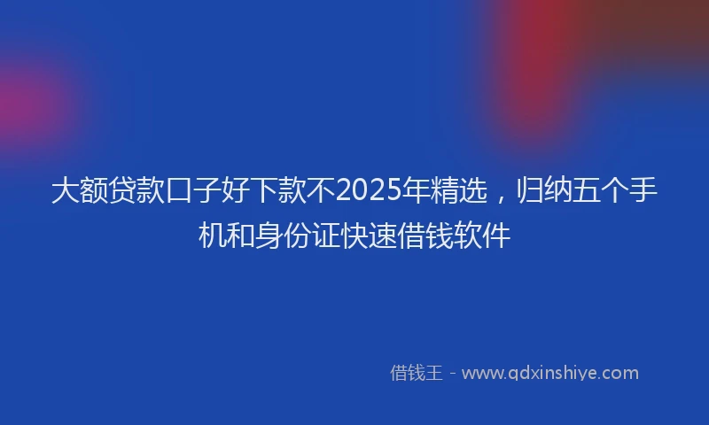 大额贷款口子好下款不2025年精选，归纳五个手机和身份证快速借钱软件