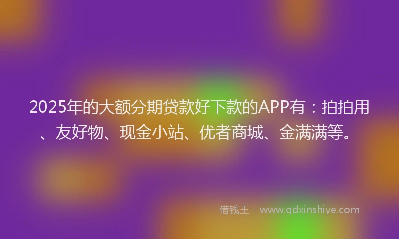 2025年的大额分期贷款好下款的APP有：拍拍用、友好物、现金小站、优者商城、金满满等。