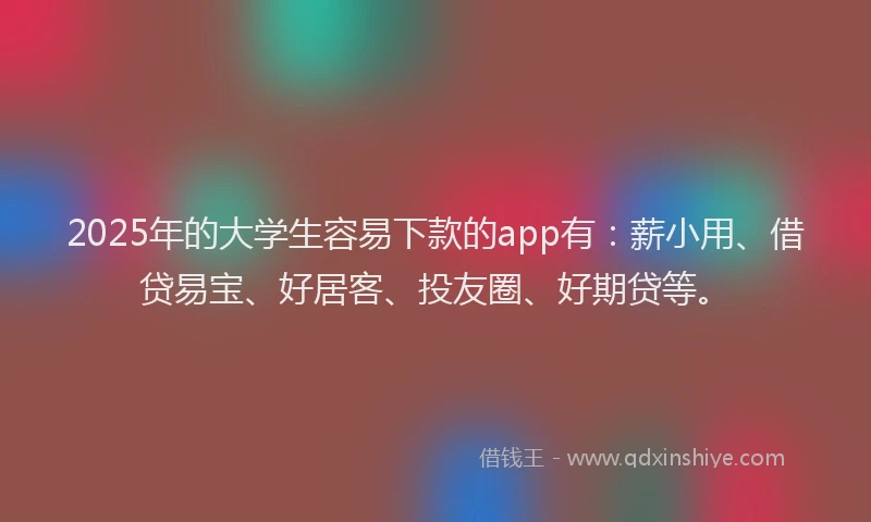 2025年的大学生容易下款的app有：薪小用、借贷易宝、好居客、投友圈、好期贷等。