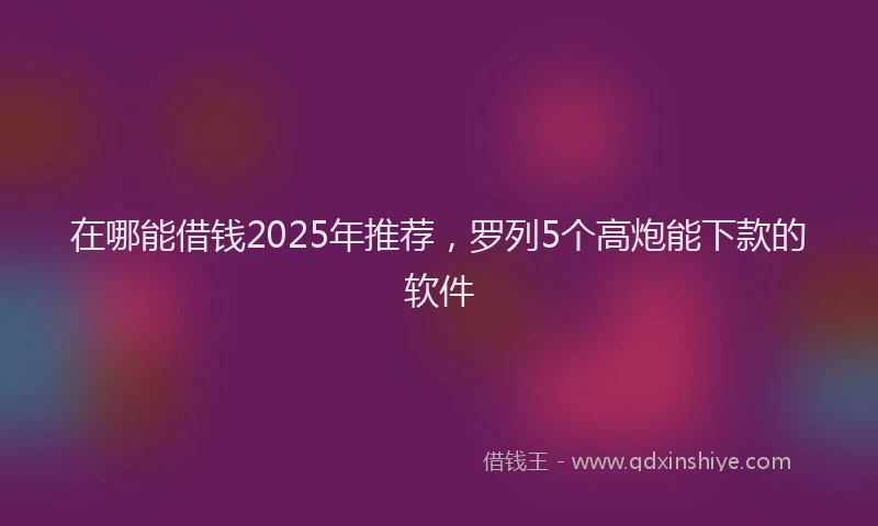 在哪能借钱2025年推荐，罗列5个高炮能下款的软件