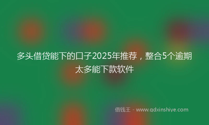 多头借贷能下的口子2025年推荐，整合5个逾期太多能下款软件