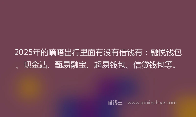 2025年的嘀嗒出行里面有没有借钱有：融悦钱包、现金站、甄易融宝、超易钱包、信贷钱包等。