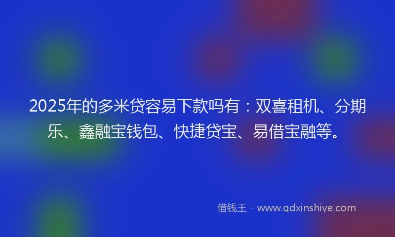 2025年的多米贷容易下款吗有：双喜租机、分期乐、鑫融宝钱包、快捷贷宝、易借宝融等。