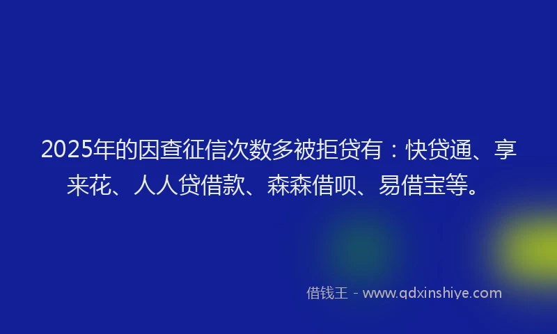 2025年的因查征信次数多被拒贷有：快贷通、享来花、人人贷借款、森森借呗、易借宝等。