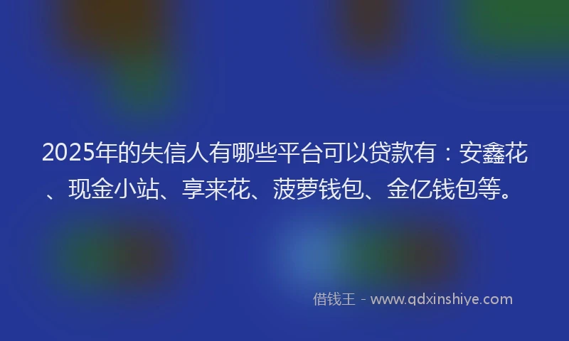 2025年的失信人有哪些平台可以贷款有：安鑫花、现金小站、享来花、菠萝钱包、金亿钱包等。