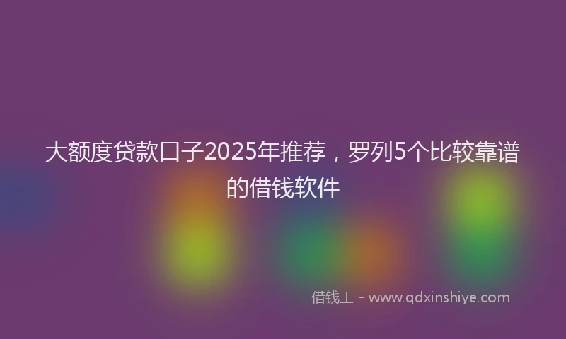 大额度贷款口子2025年推荐，罗列5个比较靠谱的借钱软件