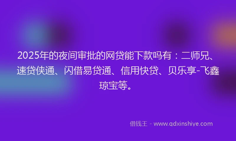 2025年的夜间审批的网贷能下款吗有：二师兄、速贷侠通、闪借易贷通、信用快贷、贝乐享-飞鑫琼宝等。