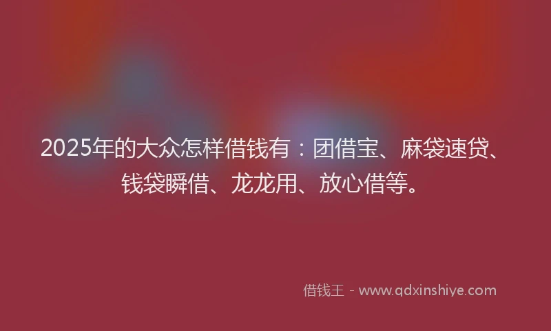 2025年的大众怎样借钱有：团借宝、麻袋速贷、钱袋瞬借、龙龙用、放心借等。