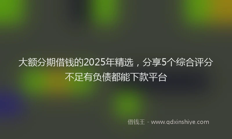 大额分期借钱的2025年精选，分享5个综合评分不足有负债都能下款平台