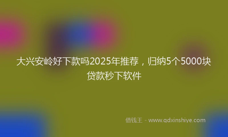 大兴安岭好下款吗2025年推荐，归纳5个5000块贷款秒下软件