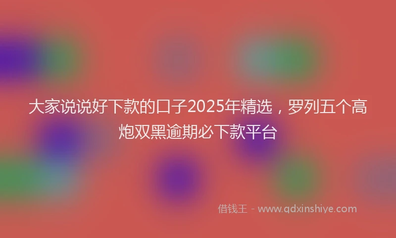大家说说好下款的口子2025年精选，罗列五个高炮双黑逾期必下款平台