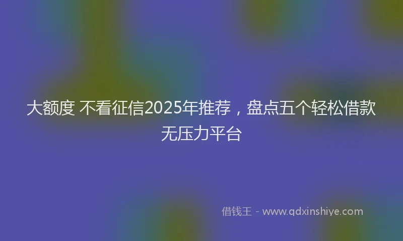 大额度 不看征信2025年推荐，盘点五个轻松借款无压力平台