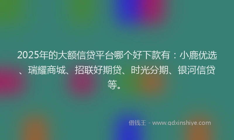 2025年的大额信贷平台哪个好下款有：小鹿优选、瑞耀商城、招联好期贷、时光分期、银河信贷等。
