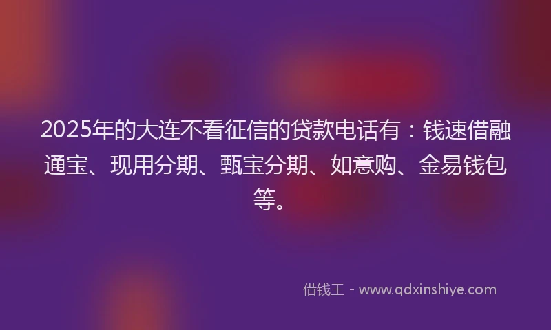 2025年的大连不看征信的贷款电话有：钱速借融通宝、现用分期、甄宝分期、如意购、金易钱包等。