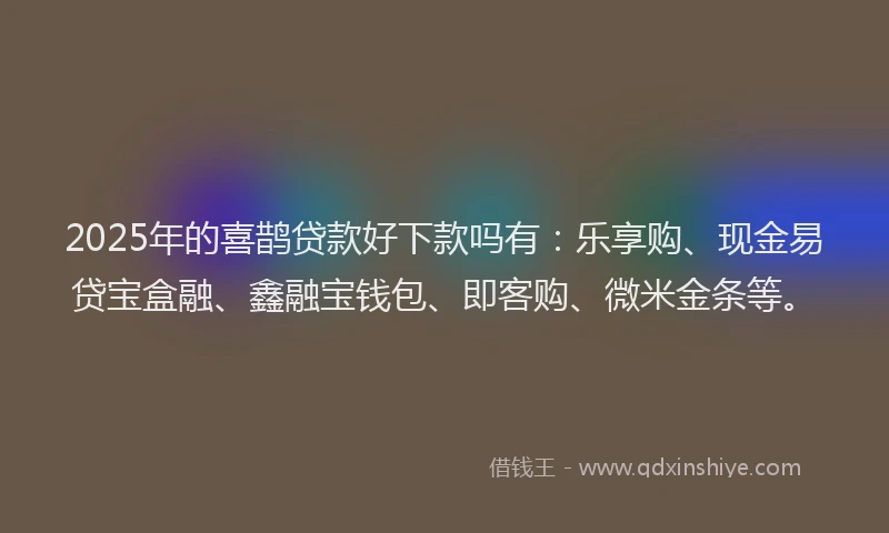 2025年的喜鹊贷款好下款吗有：乐享购、现金易贷宝盒融、鑫融宝钱包、即客购、微米金条等。