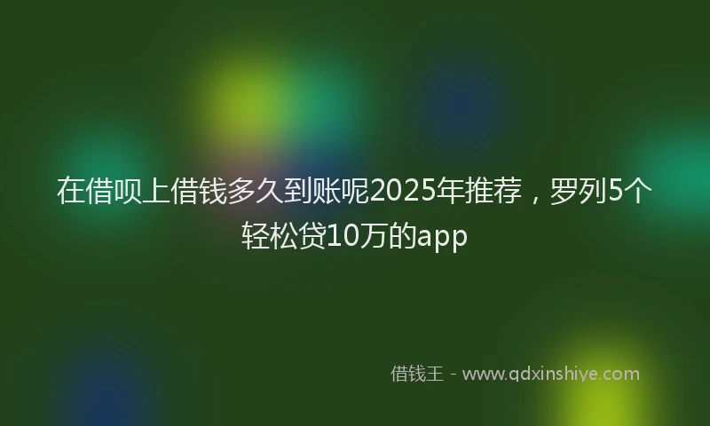 在借呗上借钱多久到账呢2025年推荐，罗列5个轻松贷10万的app